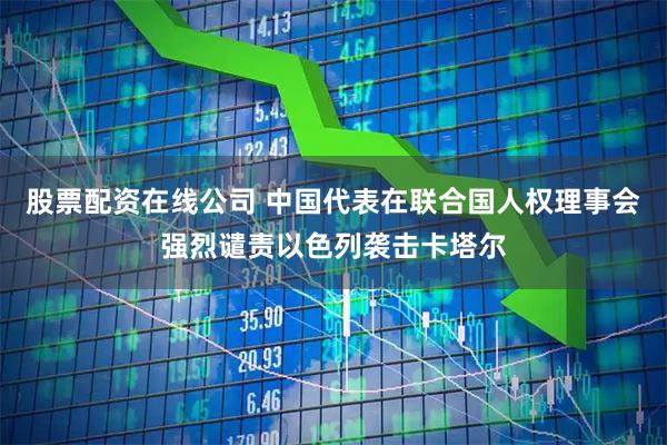 股票配资在线公司 中国代表在联合国人权理事会强烈谴责以色列袭击卡塔尔