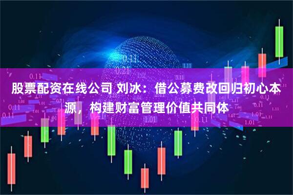 股票配资在线公司 刘冰：借公募费改回归初心本源，构建财富管理价值共同体