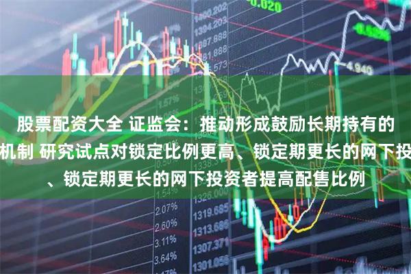 股票配资大全 证监会：推动形成鼓励长期持有的新股发行网下配售机制 研究试点对锁定比例更高、锁定期更长的网下投资者提高配售比例