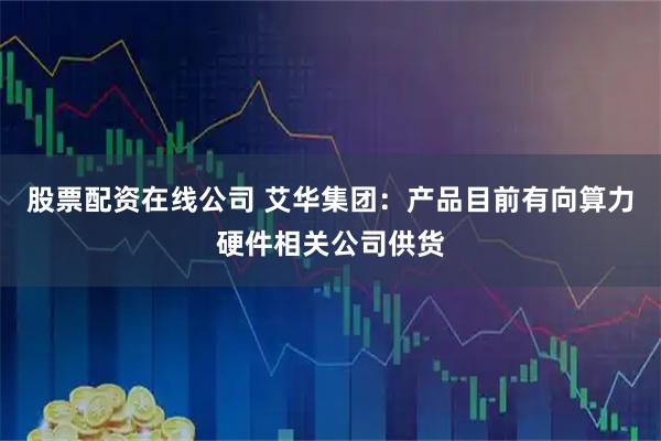 股票配资在线公司 艾华集团：产品目前有向算力硬件相关公司供货