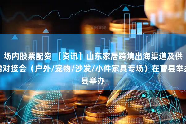 场内股票配资 【资讯】山东家居跨境出海渠道及供需对接会（户外/宠物/沙发/小件家具专场）在曹县举办