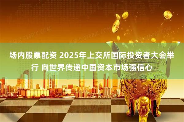 场内股票配资 2025年上交所国际投资者大会举行 向世界传递中国资本市场强信心