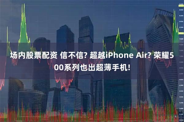 场内股票配资 信不信? 超越iPhone Air? 荣耀500系列也出超薄手机!