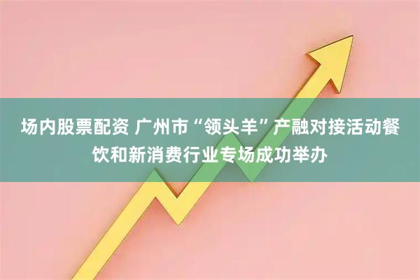 场内股票配资 广州市“领头羊”产融对接活动餐饮和新消费行业专场成功举办