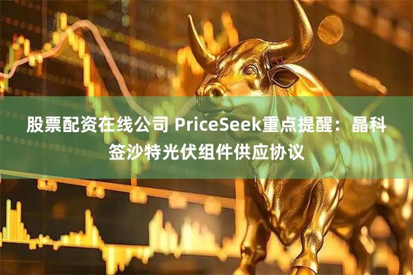 股票配资在线公司 PriceSeek重点提醒：晶科签沙特光伏组件供应协议