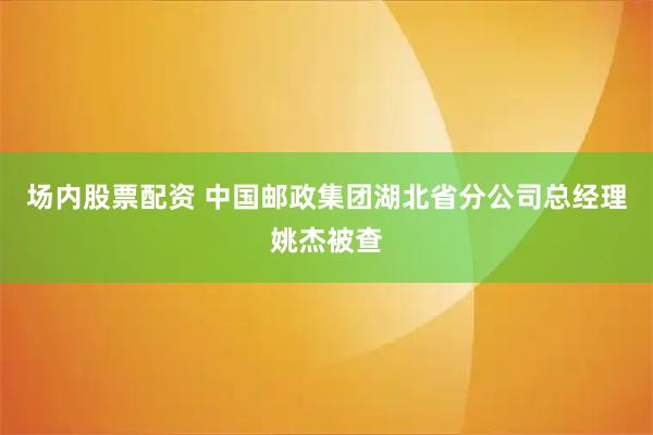 场内股票配资 中国邮政集团湖北省分公司总经理姚杰被查