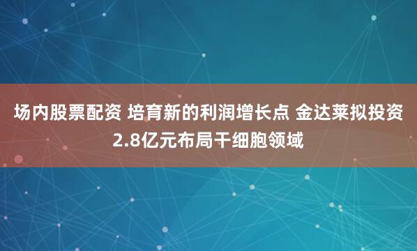 场内股票配资 培育新的利润增长点 金达莱拟投资2.8亿元布局干细胞领域