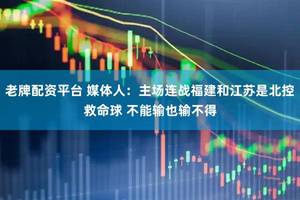 老牌配资平台 媒体人：主场连战福建和江苏是北控救命球 不能输也输不得