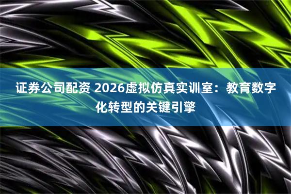 证券公司配资 2026虚拟仿真实训室：教育数字化转型的关键引擎