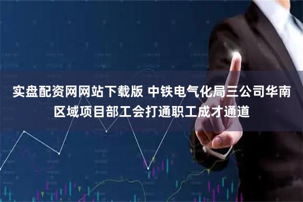实盘配资网网站下载版 中铁电气化局三公司华南区域项目部工会打通职工成才通道