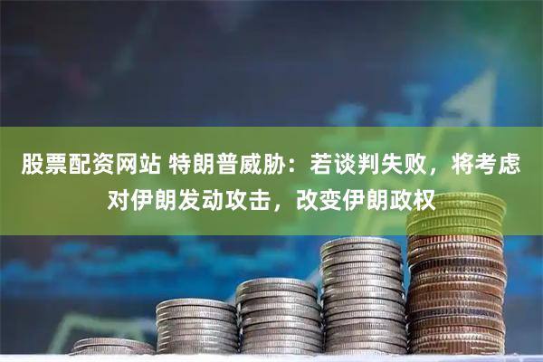 股票配资网站 特朗普威胁：若谈判失败，将考虑对伊朗发动攻击，改变伊朗政权
