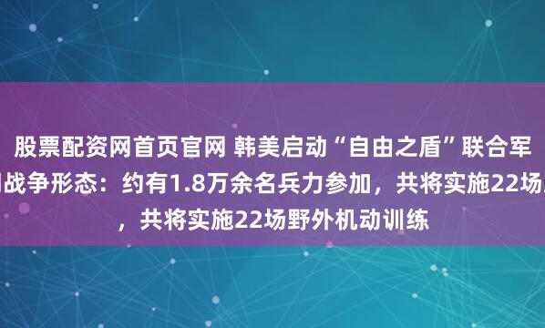 股票配资网首页官网 韩美启动“自由之盾”联合军演，模拟近期战争形态：约有1.8万余名兵力参加，共将实施22场野外机动训练