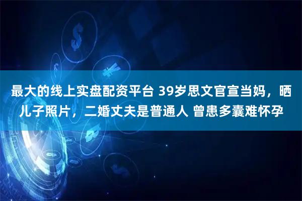 最大的线上实盘配资平台 39岁思文官宣当妈，晒儿子照片，二婚丈夫是普通人 曾患多囊难怀孕